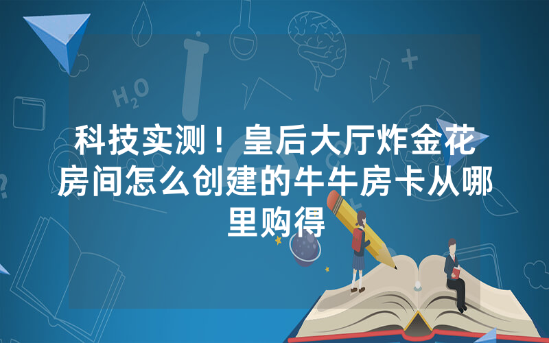科技实测！皇后大厅炸金花房间怎么创建的牛牛房卡从哪里购得