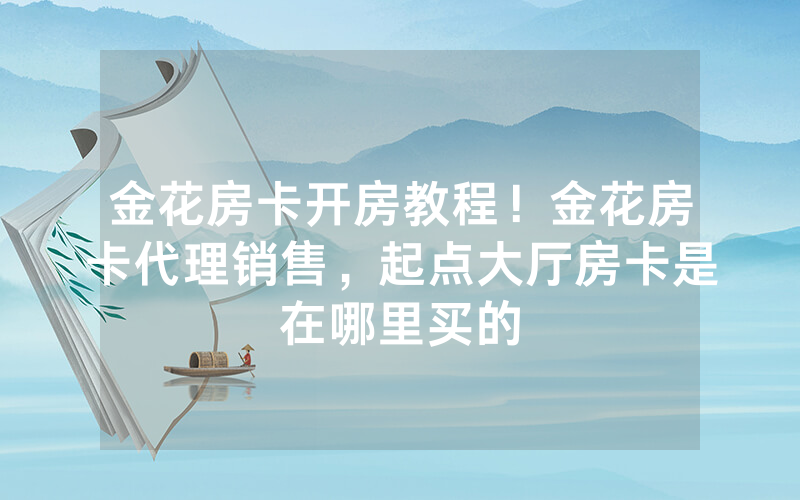 金花房卡开房教程！金花房卡代理销售，起点大厅房卡是在哪里买的