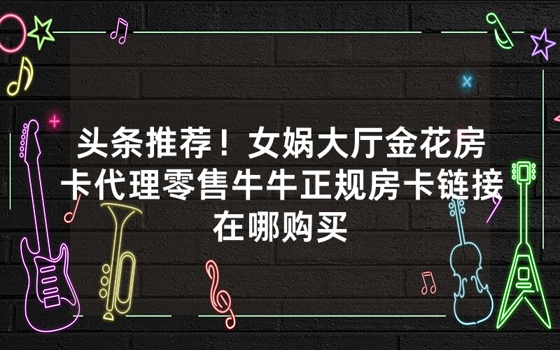 头条推荐！女娲大厅金花房卡代理零售牛牛正规房卡链接在哪购买