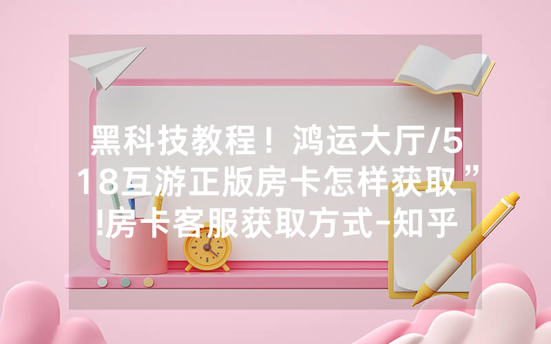 黑科技教程！鸿运大厅/518互游正版房卡怎样获取”!房卡客服获取方式-知乎