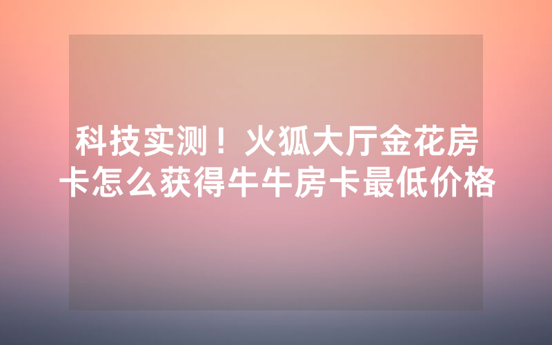 科技实测！火狐大厅金花房卡怎么获得牛牛房卡最低价格