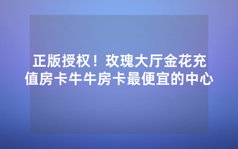 正版授权！玫瑰大厅金花充值房卡牛牛房卡最便宜的中心