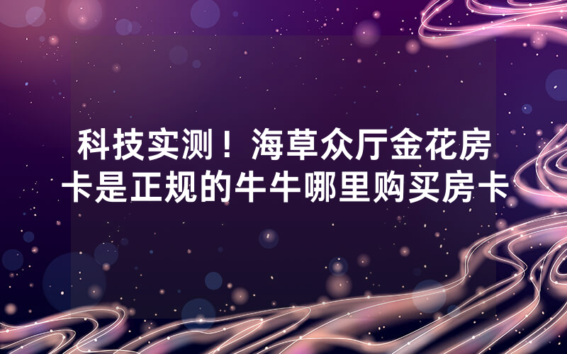 科技实测！海草众厅金花房卡是正规的牛牛哪里购买房卡