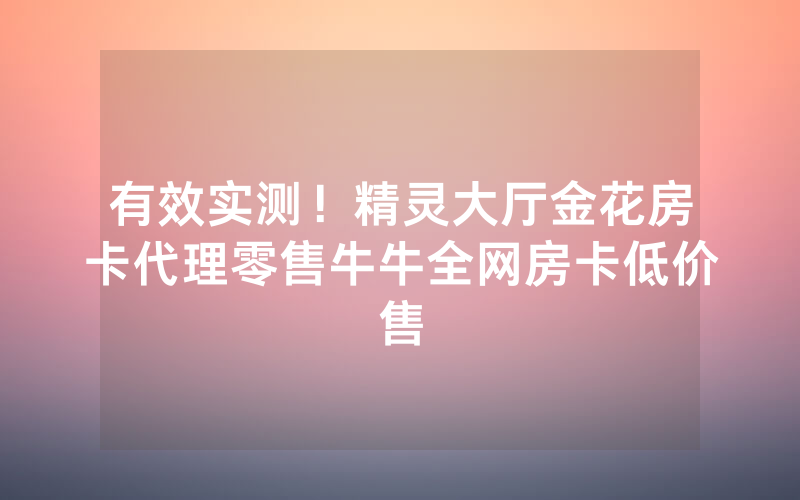 有效实测！精灵大厅金花房卡代理零售牛牛全网房卡低价售