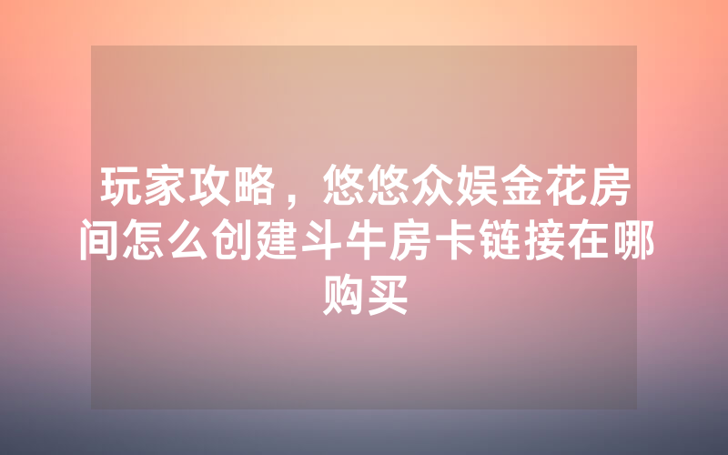 玩家攻略，悠悠众娱金花房间怎么创建斗牛房卡链接在哪购买
