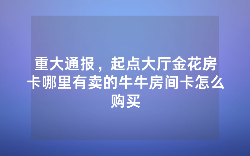 重大通报,起点大厅金花房卡哪里有卖的牛牛房间卡怎么购买