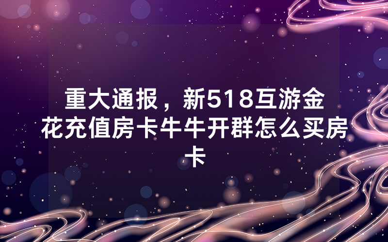 重大通报，新518互游金花充值房卡牛牛开群怎么买房卡