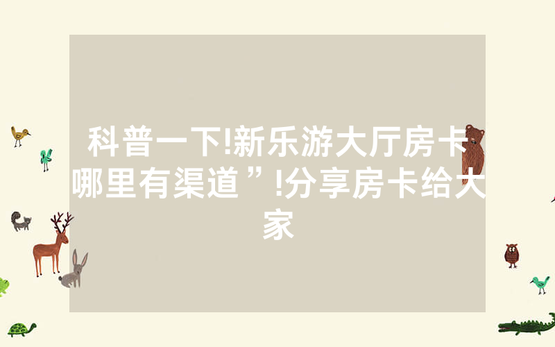科普一下!新乐游大厅房卡哪里有渠道”!分享房卡给大家