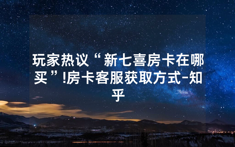 玩家热议“新七喜房卡在哪买”!房卡客服获取方式-知乎