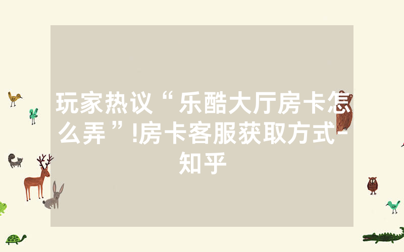 玩家热议“乐酷大厅房卡怎么弄”!房卡客服获取方式-知乎