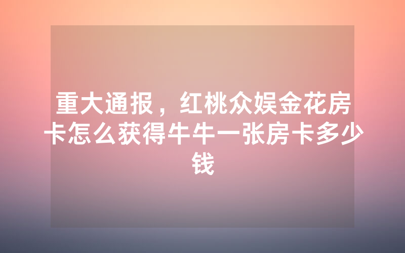重大通报,红桃众娱金花房卡怎么获得牛牛一张房卡多少钱