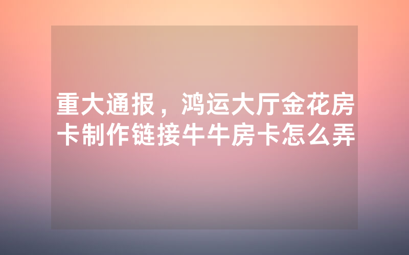 重大通报,鸿运大厅金花房卡制作链接牛牛房卡怎么弄