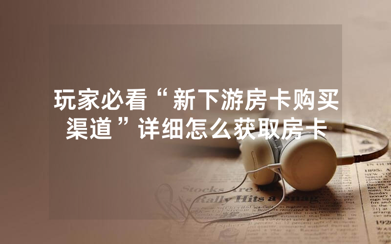 玩家必看“新下游房卡购买渠道”详细怎么获取房卡