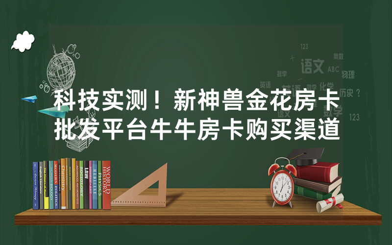 科技实测！新神兽金花房卡批发平台牛牛房卡购买渠道