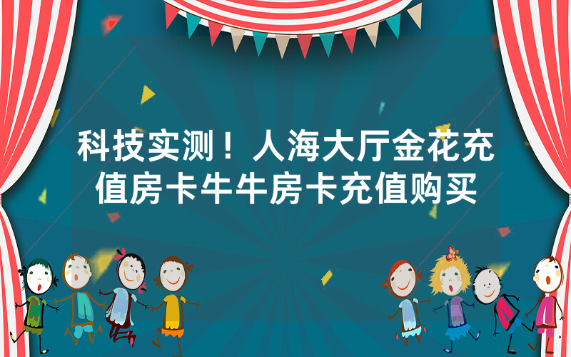 科技实测！人海大厅金花充值房卡牛牛房卡充值购买