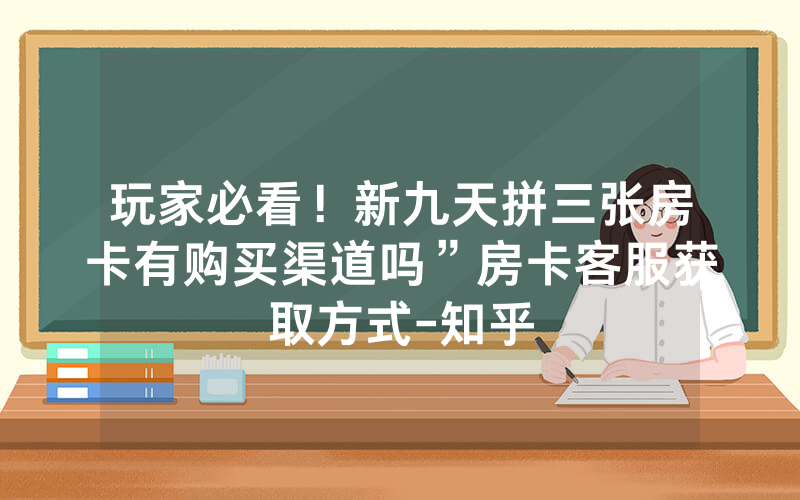 玩家必看！新九天拼三张房卡有购买渠道吗”房卡客服获取方式-知乎