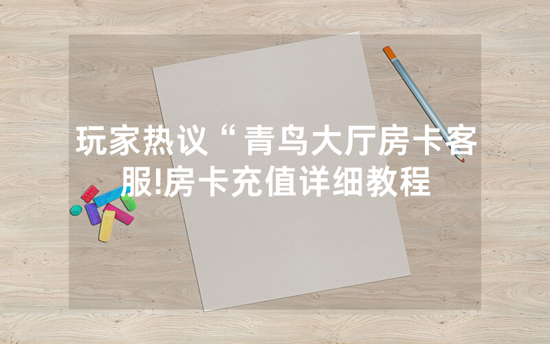玩家热议“青鸟大厅房卡客服!房卡充值详细教程