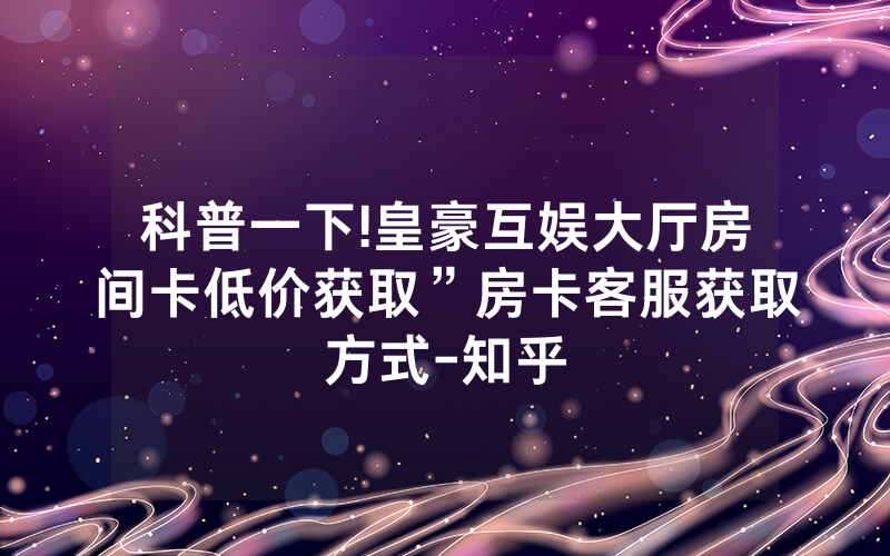 科普一下!皇豪互娱大厅房间卡低价获取”房卡客服获取方式-知乎