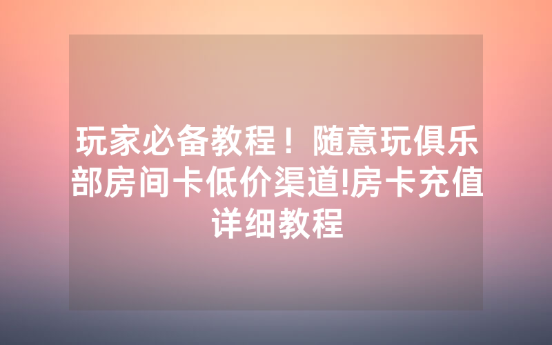玩家必备教程！随意玩俱乐部房间卡低价渠道!房卡充值详细教程
