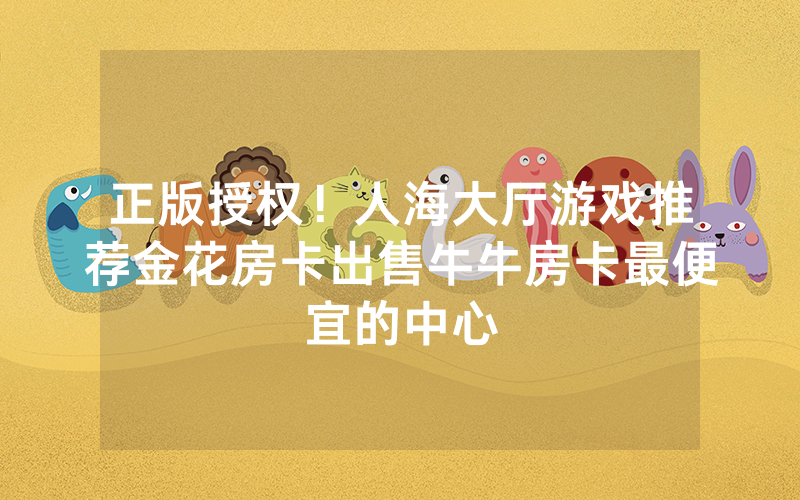 正版授权！人海大厅游戏推荐金花房卡出售牛牛房卡最便宜的中心