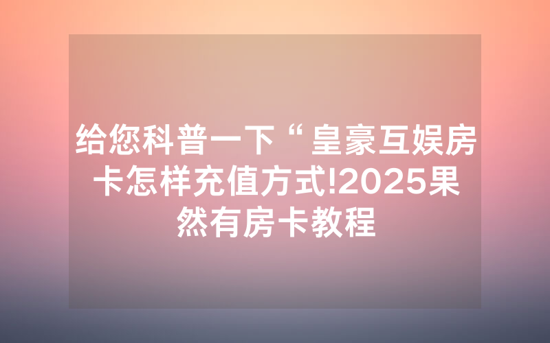 给您科普一下“皇豪互娱房卡怎样充值方式!2025果然有房卡教程