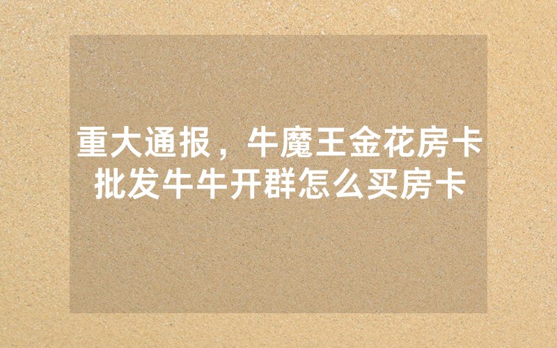 重大通报，牛魔王金花房卡批发牛牛开群怎么买房卡