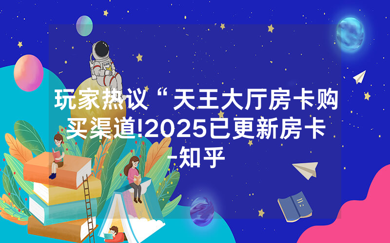 玩家热议“天王大厅房卡购买渠道!2025已更新房卡-知乎