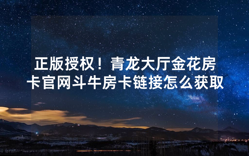 正版授权！青龙大厅金花房卡官网斗牛房卡链接怎么获取