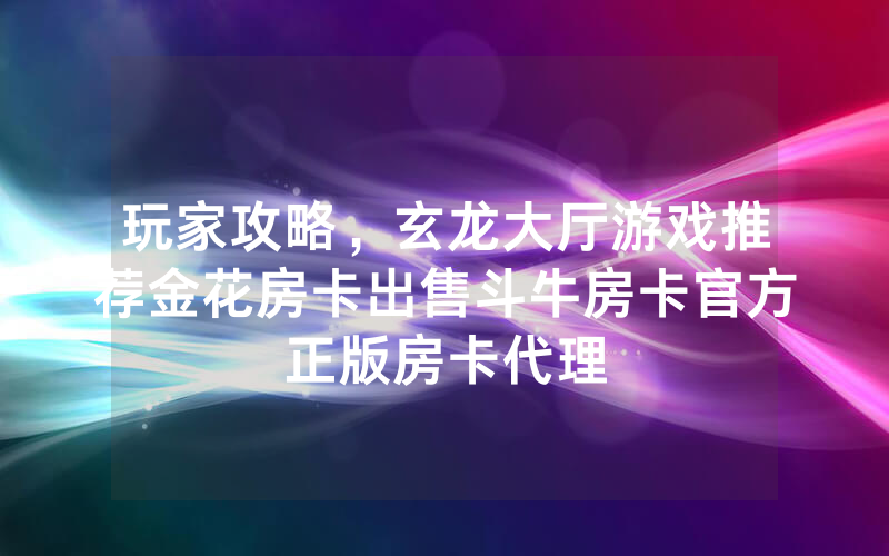 玩家攻略，玄龙大厅游戏推荐金花房卡出售斗牛房卡官方正版房卡代理