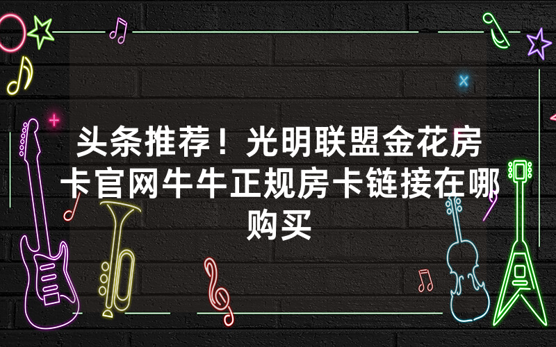 头条推荐！光明联盟金花房卡官网牛牛正规房卡链接在哪购买