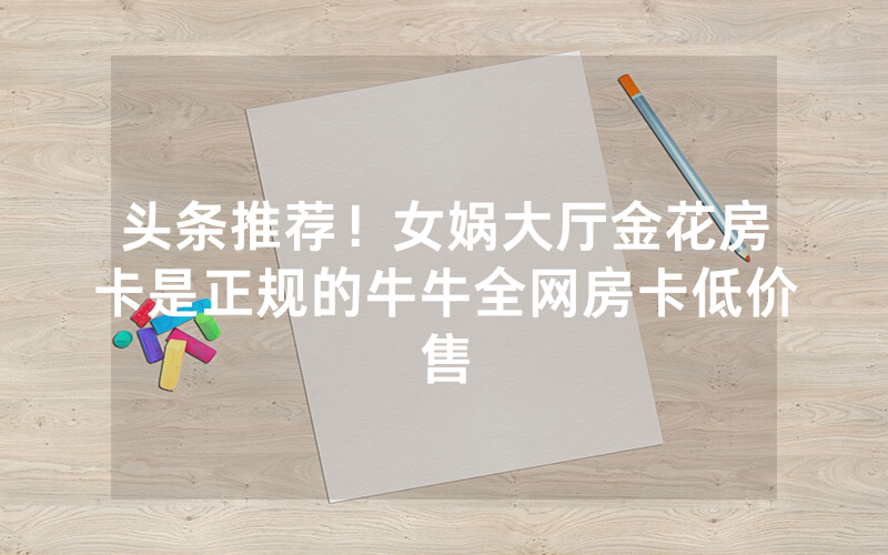头条推荐！女娲大厅金花房卡是正规的牛牛全网房卡低价售