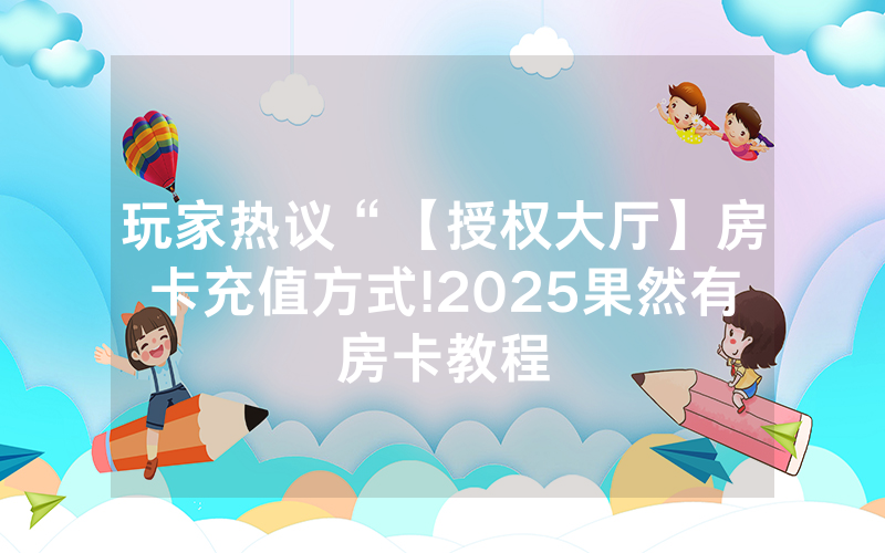 玩家热议“【授权大厅】房卡充值方式!2025果然有房卡教程