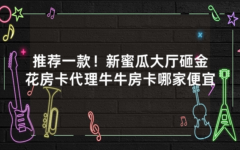 推荐一款！新蜜瓜大厅砸金花房卡代理牛牛房卡哪家便宜