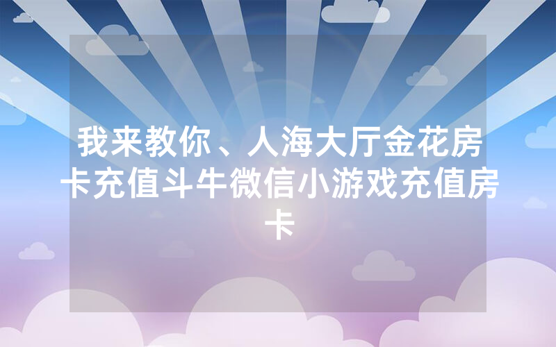 我来教你、人海大厅金花房卡充值斗牛微信小游戏充值房卡