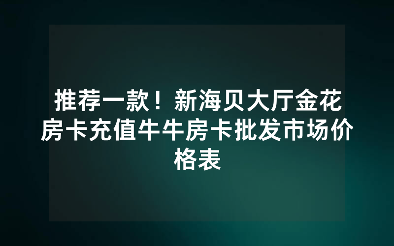 推荐一款！新海贝大厅金花房卡充值牛牛房卡批发市场价格表
