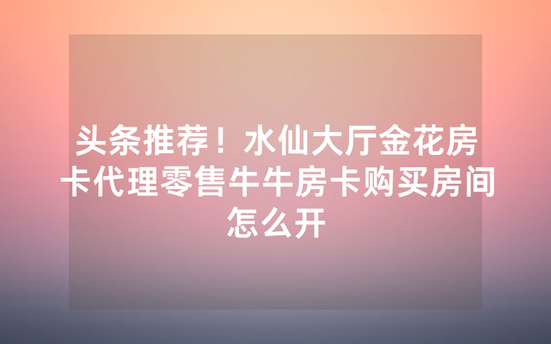 头条推荐！水仙大厅金花房卡代理零售牛牛房卡购买房间怎么开