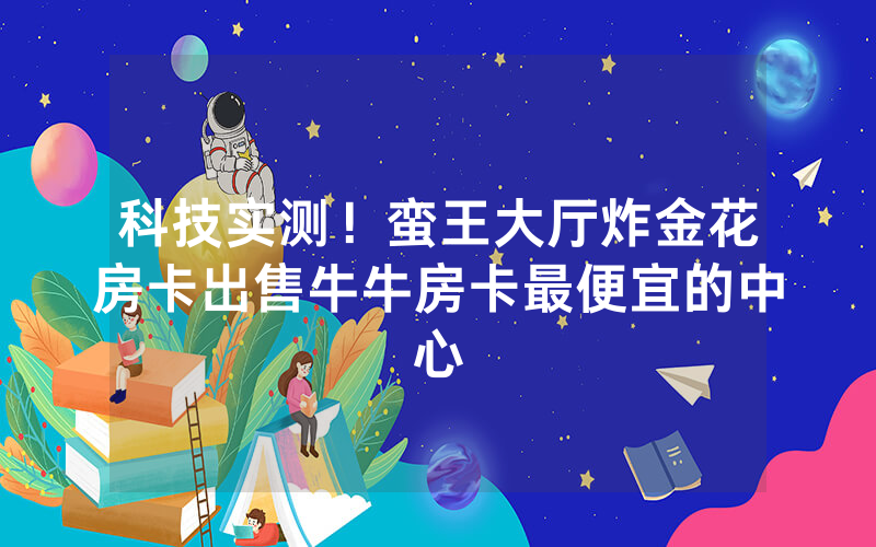科技实测！蛮王大厅炸金花房卡出售牛牛房卡最便宜的中心
