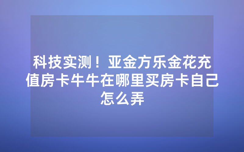 科技实测！亚金方乐金花充值房卡牛牛在哪里买房卡自己怎么弄