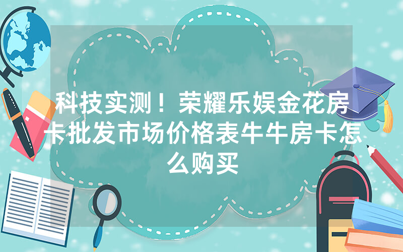 科技实测！荣耀乐娱金花房卡批发市场价格表牛牛房卡怎么购买