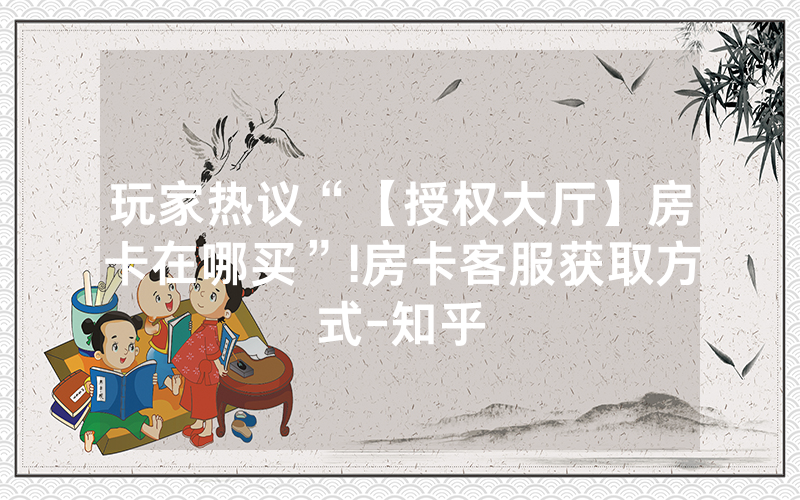 玩家热议“【授权大厅】房卡在哪买”!房卡客服获取方式-知乎