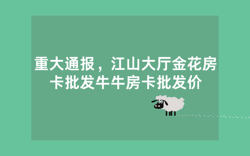 重大通报，江山大厅金花房卡批发牛牛房卡批发价