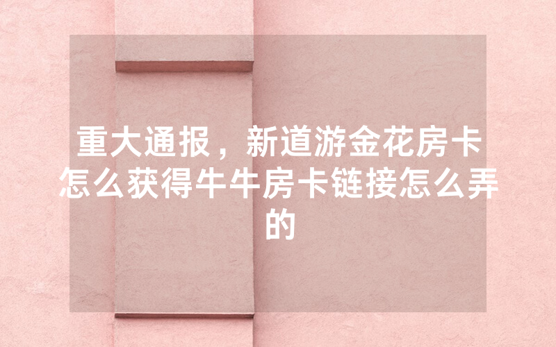 重大通报，新道游金花房卡怎么获得牛牛房卡链接怎么弄的