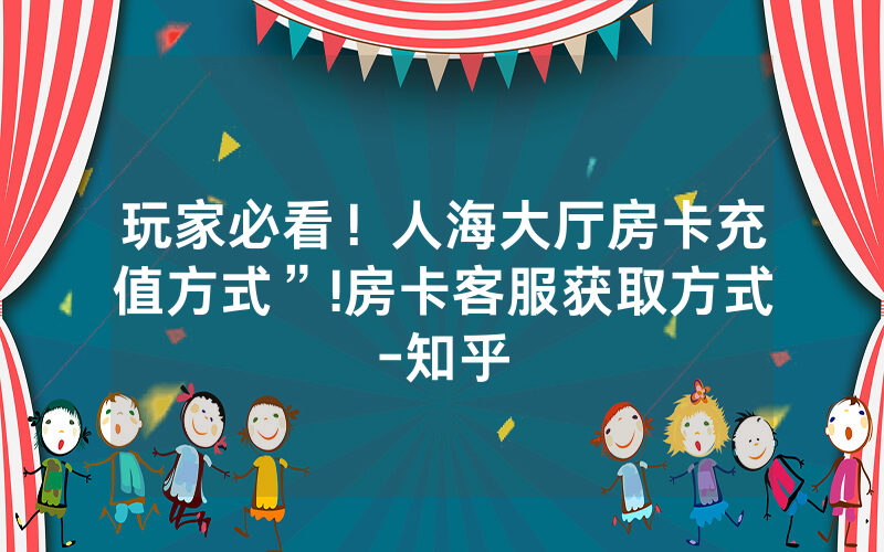 玩家必看！人海大厅房卡充值方式”!房卡客服获取方式-知乎
