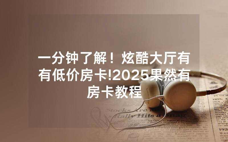 一分钟了解！炫酷大厅有沒有低价房卡!2025果然有房卡教程