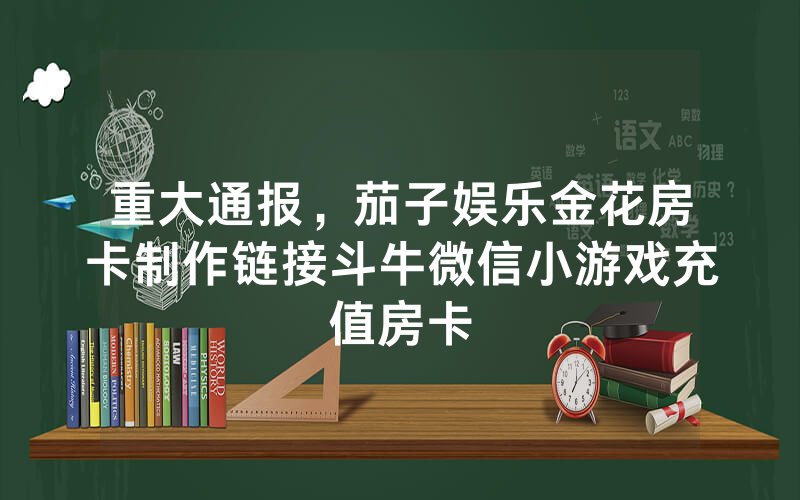 重大通报，茄子娱乐金花房卡制作链接斗牛微信小游戏充值房卡