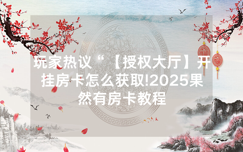 玩家热议“【授权大厅】开挂房卡怎么获取!2025果然有房卡教程