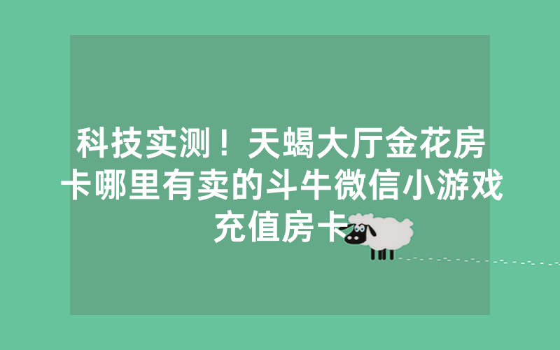 科技实测！天蝎大厅金花房卡哪里有卖的斗牛微信小游戏充值房卡