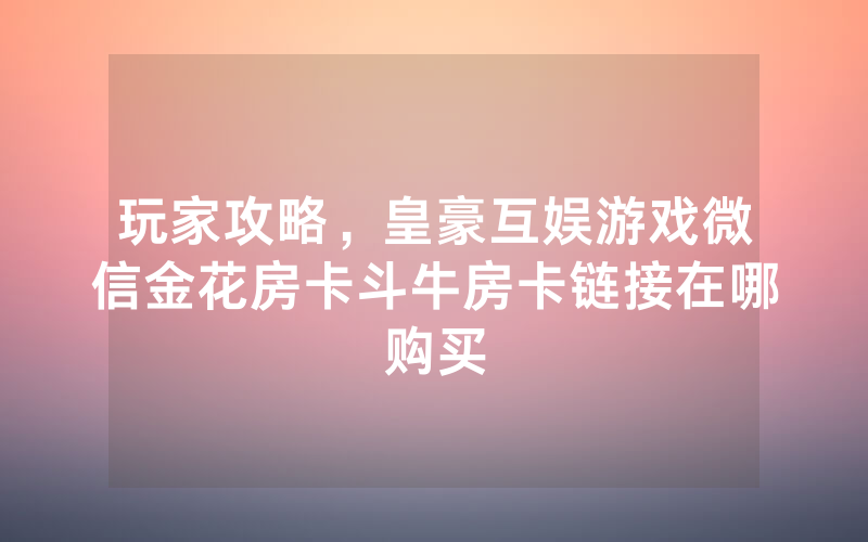 玩家攻略，皇豪互娱游戏微信金花房卡斗牛房卡链接在哪购买