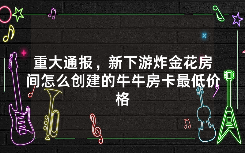 重大通报，新下游炸金花房间怎么创建的牛牛房卡最低价格