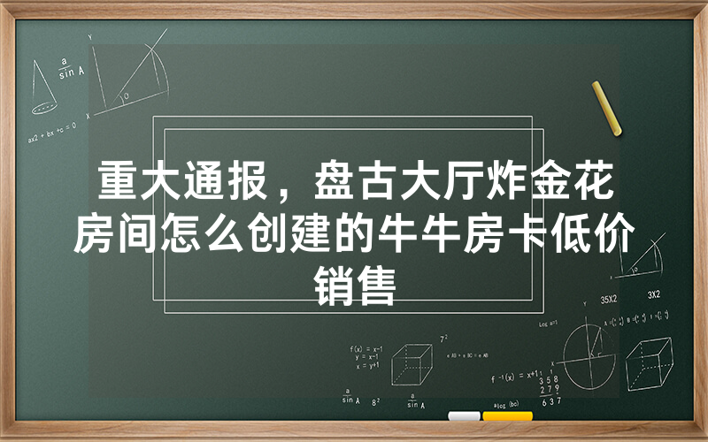 重大通报,盘古大厅炸金花房间怎么创建的牛牛房卡低价销售